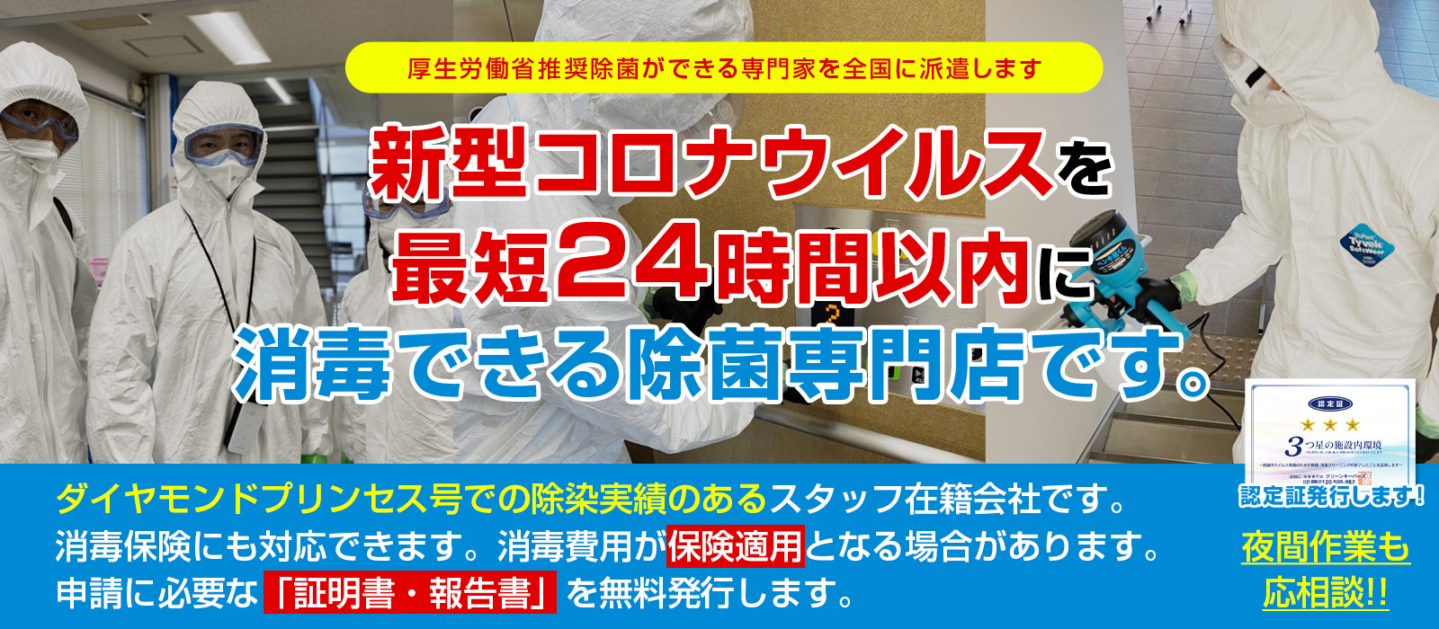 新新型コロナウイルスを最短24時間以内に消毒できる除菌専門店です。ダイヤモンドプリンセス号の除染実績を持つ作業チームが即日対応致します。夜間作業も応相談